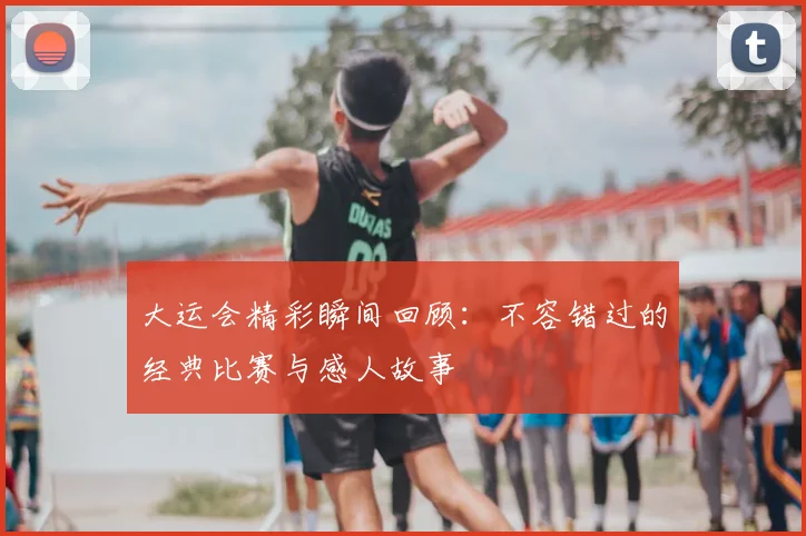 大运会精彩瞬间回顾：不容错过的经典比赛与感人故事