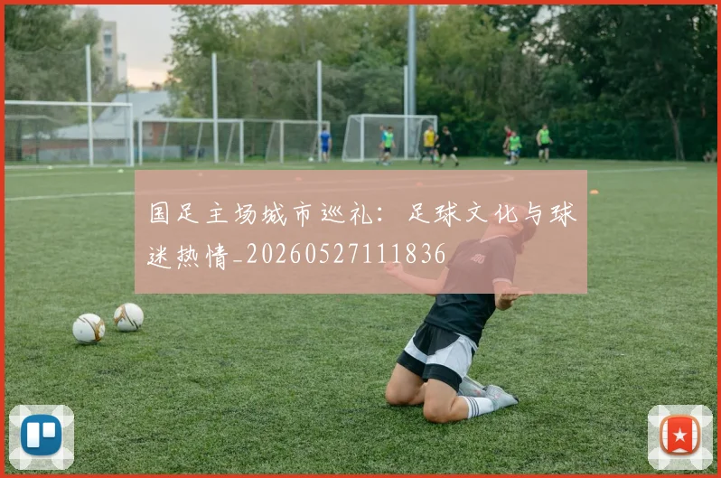 国足主场城市巡礼：足球文化与球迷热情_20260527111836