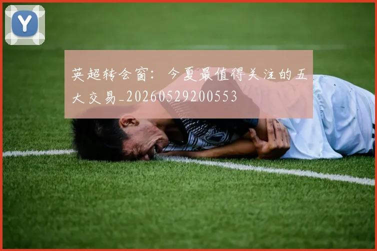 英超转会窗：今夏最值得关注的五大交易_20260529200553