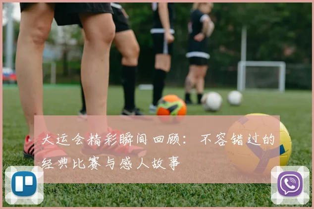 大运会精彩瞬间回顾：不容错过的经典比赛与感人故事