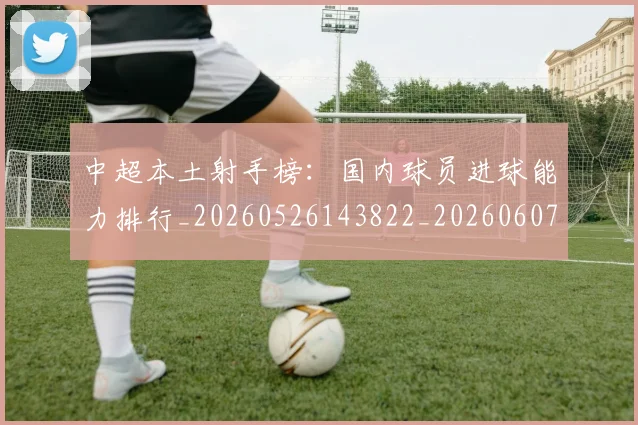 中超本土射手榜：国内球员进球能力排行_20260526143822_20260607160759