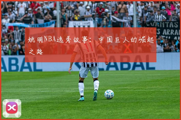 姚明NBA选秀故事：中国巨人的崛起之路