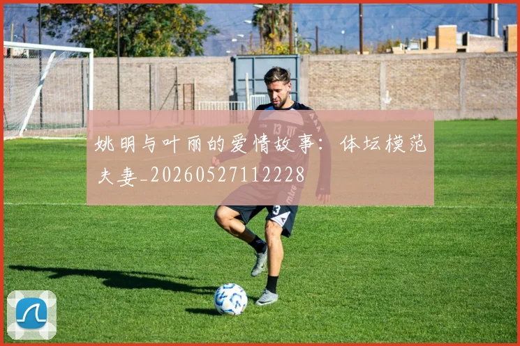 姚明与叶丽的爱情故事：体坛模范夫妻_20260527112228