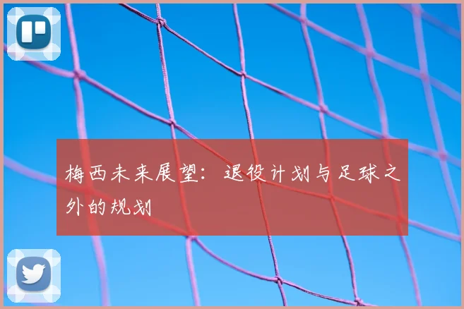 梅西未来展望：退役计划与足球之外的规划