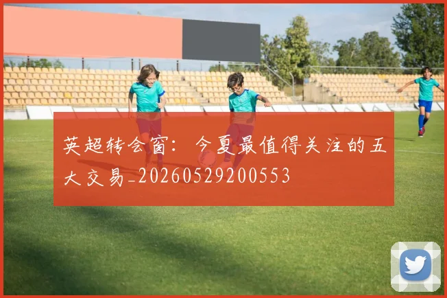 英超转会窗：今夏最值得关注的五大交易_20260529200553