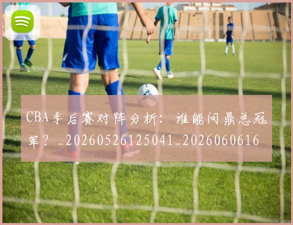 CBA季后赛对阵分析：谁能问鼎总冠军？_20260526125041_20260606165209